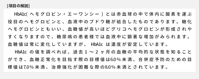 HbA1c(ヘモグロビン・エーワンシー)とは赤血球の中で体内に酸素を運ぶ役目のヘモグロビンと、血液中のブドウ糖が結合したものであります。糖化ヘモグロビンともいい、血糖値が高いほどグリコヘモグロビンが形成されやすくなりますので、糖尿病の患者様では血液中に顕著な増加がみられます。血糖値は常に変化していますが、HbA1cは濃度が安定しています。