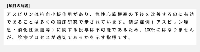 アスピリンは抗血小板作用があり、急性心筋梗塞の予後を改善するのに有効であることは多くの臨床研究で示されています。禁忌症例(アスピリン喘息・消化性潰瘍等)に関する投与は不可能であるため、100%にはなりませんが、診療プロセスが適切であるかを示す指標です。