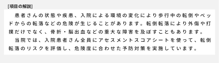 患者さんの状態や疾患、入院による環境の変化により歩行中の転倒やベッドからの転落などの危険が生じることがあります。転倒転落により外傷や打撲だけでなく、骨折・脳出血などの重大な障害を及ぼすこともあります。当院では、入院患者さん全員にアセスメントスコアシートを使って、転倒転落のリスクを評価し、危険度に合わせた予防対策を実施しています。