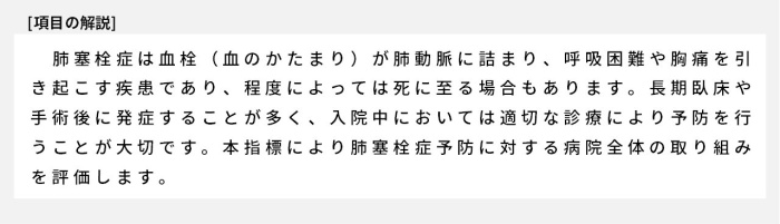 肺塞栓症は血栓（血のかたまり）が肺動脈に詰まり、呼吸困難や胸痛を引き起こす疾患であり、程度によっては死に至る場合もあります。長期臥床や手術後に発症することが多く、入院中においては適切な診療により予防を行うことが大切です。本指標により肺塞栓症予防に対する病院全体の取り組みを評価します。