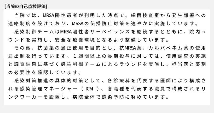 当院では、MRSA陽性患者が判明した時点で、細菌検査室から発生部署への連絡制度を設けており、MRSAの伝播防止対策を速やかに実施しています。感染制御チームはMRSA陽性者サーベイランスを継続するとともに、院内ラウンドを実施し、安全な療養環境となるよう整備しています。その他、抗菌薬の適正使用を目的とし、抗MRSA薬、カルバペネム薬の使用届出制を行っています。1週間以上の長期投与に対しては、使用調査の実施と調査結果に基づく感染制御チームによるラウンドを実施し、担当医と薬剤の必要性を確認しています。感染対策推進の具体的対策として、各診療科を代表する医師により構成される感染管理マネージャー（ICM）、各職種を代表する職員で構成されるリンクワーカーを設置し、病院全体で感染予防に努めています。