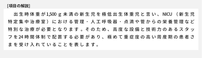 出生時体重が1,500g未満の新生児を極低出生体重児と言い、NICU（新生児特定集中治療室）における管理・人工呼吸器・点滴や管からの栄養管理など、特別な治療が必要となります。そのため、高度な設備と技術力のあるスタッフを24時間体制で配置する必要があり、極めて重症度の高い周産期の患者さまを受け入れていることを表します。