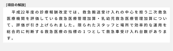 平成22年度の診療報酬改定では、救急搬送受け入れの中心を担う二次救急医療機関を評価している救急医療管理加算・乳幼児救急医療管理加算について、評価が引き上げられました。限られたスタッフと場所で効率的な運用を総合的に判断する救急医療の指標の1つとして救急車受け入れ台数があります。