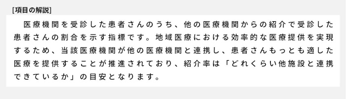 医療機関を受診した患者さんのうち、他の医療機関からの紹介で受診した患者さんの割合を示す指標です。地域医療における効率的な医療提供を実現するため、当該医療機関が他の医療機関と連携し、患者さんもっとも適した医療を提供することが推進されており、紹介率は「どれくらい他施設と連携できているか」の目安となります。