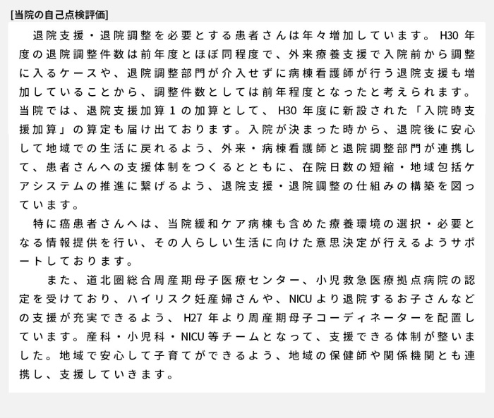 退院支援・退院調整を必要とする患者さんは年々増加しています。H30年度の退院調整件数は前年度とほぼ同程度で、外来療養支援で入院前から調整に入るケースや、退院調整部門が介入せずに病棟看護師が行う退院支援も増加していることから、調整件数としては前年程度となったと考えられます。当院では、退院支援加算1の加算として、H30年度に新設された「入院時支援加算」の算定も届け出ております。入院が決まった時から、退院後に安心して地域での生活に戻れるよう、外来・病棟看護師と退院調整部門が連携して、患者さんへの支援体制をつくるとともに、在院日数の短縮・地域包括ケアシステムの推進に繋げるよう、退院支援・退院調整の仕組みの構築を図っています。特に癌患者さんへは、当院緩和ケア病棟も含めた療養環境の選択・必要となる情報提供を行い、その人らしい生活に向けた意思決定が行えるようサポートしております。また、道北圏総合周産期母子医療センター、小児救急医療拠点病院の認定を受けており、ハイリスク妊産婦さんや、NICUより退院するお子さんなどの支援が充実できるよう、H27年より周産期母子コーディネーターを配置しています。産科・小児科・NICU等チームとなって、支援できる体制が整いました。地域で安心して子育てができるよう、地域の保健師や関係機関とも連携し、支援していきます。