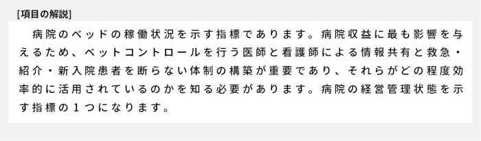 病院のベッドの稼働状況を示す指標であります。病院収益に最も影響を与えるため、ベットコントロールを行う医師と看護師による情報共有と救急・紹介・新入院患者を断らない体制の構築が重要であり、それらがどの程度効率的に活用されているのかを知る必要があります。病院の経営管理状態を示す指標の1つになります。