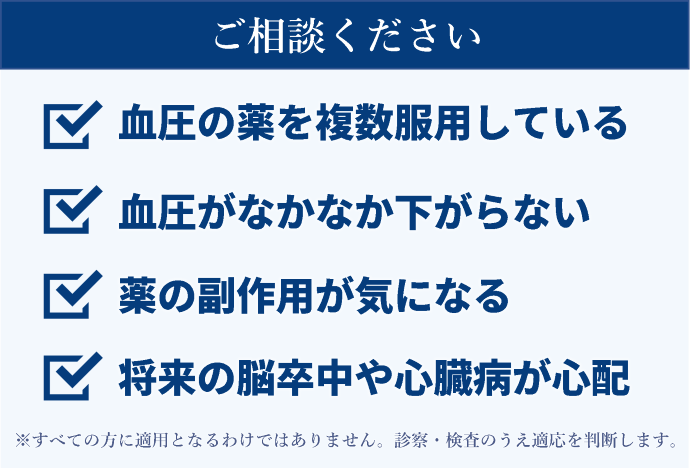 血圧の薬を複数服用している、血圧がなかなか下がらない、薬の副作用が気になる、将来の脳卒中や心臓病が心配など。ただし、すべての方に適用となるわけではありません。診察・検査のうえ適応を判断します。